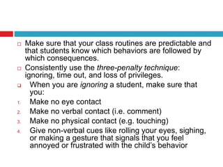  Make sure that your class routines are predictable and
that students know which behaviors are followed by
which consequences.
 Consistently use the three-penalty technique:
ignoring, time out, and loss of privileges.
 When you are ignoring a student, make sure that
you:
1. Make no eye contact
2. Make no verbal contact (i.e. comment)
3. Make no physical contact (e.g. touching)
4. Give non-verbal cues like rolling your eyes, sighing,
or making a gesture that signals that you feel
annoyed or frustrated with the child’s behavior
 