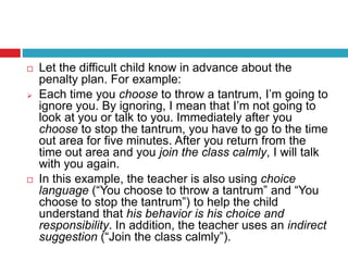  Let the difficult child know in advance about the
penalty plan. For example:
 Each time you choose to throw a tantrum, I’m going to
ignore you. By ignoring, I mean that I’m not going to
look at you or talk to you. Immediately after you
choose to stop the tantrum, you have to go to the time
out area for five minutes. After you return from the
time out area and you join the class calmly, I will talk
with you again.
 In this example, the teacher is also using choice
language (“You choose to throw a tantrum” and “You
choose to stop the tantrum”) to help the child
understand that his behavior is his choice and
responsibility. In addition, the teacher uses an indirect
suggestion (“Join the class calmly”).
 