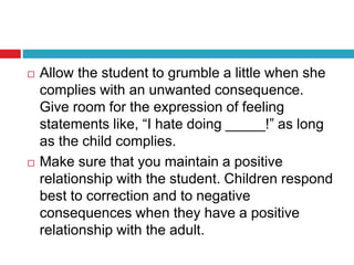 Allow the student to grumble a little when she
complies with an unwanted consequence.
Give room for the expression of feeling
statements like, “I hate doing _____!” as long
as the child complies.
 Make sure that you maintain a positive
relationship with the student. Children respond
best to correction and to negative
consequences when they have a positive
relationship with the adult.
 