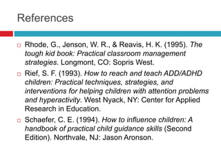 References
 Rhode, G., Jenson, W. R., & Reavis, H. K. (1995). The
tough kid book: Practical classroom management
strategies. Longmont, CO: Sopris West.
 Rief, S. F. (1993). How to reach and teach ADD/ADHD
children: Practical techniques, strategies, and
interventions for helping children with attention problems
and hyperactivity. West Nyack, NY: Center for Applied
Research in Education.
 Schaefer, C. E. (1994). How to influence children: A
handbook of practical child guidance skills (Second
Edition). Northvale, NJ: Jason Aronson.
 