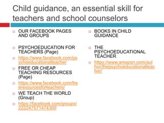 Child guidance, an essential skill for
teachers and school counselors
 OUR FACEBOOK PAGES
AND GROUPS
 PSYCHOEDUCATION FOR
TEACHERS (Page)
 https://www.facebook.com/ps
ychoeducationalteacher
 FREE OR CHEAP
TEACHING RESOURCES
(Page)
 https://www.facebook.com/fre
eresourcesforteachers/
 WE TEACH THE WORLD
(Group)
 https://facebook.com/groups/
222247571474300
 BOOKS IN CHILD
GUIDANCE
 THE
PSYCHOEDUCATIONAL
TEACHER
 https://www.amazon.com/aut
hor/thepsychoeducationalteac
her/
 