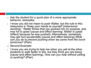  Ask the student for a quick plan of a more appropriate
behavior, examples:
 I know you did not mean to push Walter, but the rule in this
classroom is “Keep your hands to yourself (impersonal
wording).” Walter thinks that you pushed him on purpose, and
now he is upset (cause and effect learning: Walter is upset
(effect) because he was pushed). Alternatively, somebody
may get hurt accidentally (cause and effect learning).What
can you do to prevent pushing when we come from the lunch
tomorrow? (Plan)
 Second Example:
 I know you are trying to help me when you yell at the other
students to walk faster in line, but they think you are bossy
(cause and effect learning). How can you help without yelling
or pushing? (Plan)
 