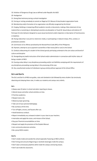 19. Violation of Dangerous Drugs Law as defined under Republic Act 6425
20. Hooliganism
21. Giving false testimony during a school investigation
22. Forcing or inciting somebody to commit an illegal act 23. Misuse of class/student organization funds
24. Membership and/or formation of an organization not officially recognized by the School
25. Forging, falsifying or tampering official academic records or documents; making a false statement of any
material fact; or practicing or attempting to practice any deception or fraud 26. Sexual abuse and violence 27.
Portrayal of erotic behavior designed to cause sexual excitement and/or depiction or description of licentiousness
or lewdness
28. Posing indecently in any print or electronic media, or participating in indecent shows, films, contest, or
prostitution activities
29. Commission of an offense penalized by the Revised Penal Code (RPC) of the Philippines
30. Payment, attempt to use as payment counterfeit or fake money (bill or coin) to the School
31. Conduct unbecoming of a student of the School grossly portraying contempt to the core values and brand of
culture and discipline
32. Disregarding any lawful instruction of the School and/or administrator in connection with his/her status of
being a student of MCA
33. Causing undue delay in any disciplinary proceeding and/or not faithfully complying with the requirements of
any disciplinary proceeding causing delay in the processing of the case
34. Any unauthorized conduct of individual or group activity without approval of the School Office
Do’s and Don’ts
The Do’s and Don’ts of MCA are guides, rules and standards to be followed by every student. By consciously
observing and obeying these rules, it makes our students and campus very orderly.
Do’s
• Always wear ID when in school and when reporting to classes.
• Attend classes and other school activities on time.
• Prioritize academics.
• Respect every rule.
• Observe proper grooming.
• Take care of your personal belongings.
• Be courteous all the time.
• Turn off lights, aircons, and faucets after use.
• Avoid boisterous conduct.
• Report immediately any untoward incident in your class to your teachers.
• Internalize and apply the vision, and mission of the School.
• Pay your financial accountabilities on time.
• Respect and apply the provisions of the Student Manual.
• Join community extension activities.
• Be a proud MCA student.
Don’ts
• Don’t smoke inside and outside the school especially if wearing an MCA uniform.
• Don’t bring and consume illegal drugs or alcoholic beverages inside the campus.
• Don’t wear unnecessary jewelries while inside the campus and during classes.
• Don’t eat inside the classrooms.
 