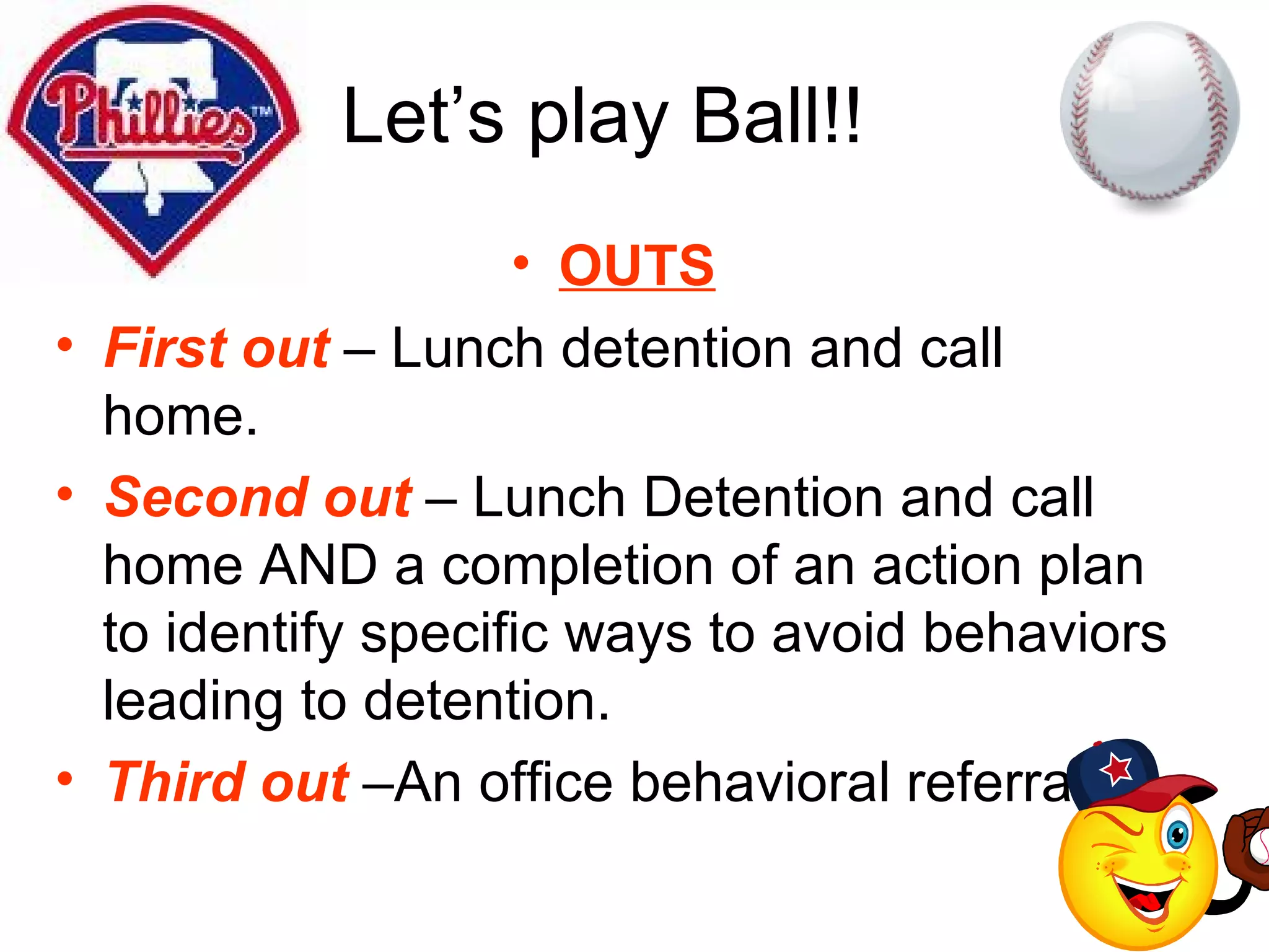 Let’s play Ball!! OUTS First out  – Lunch detention and call home.  Second out  – Lunch Detention and call home AND a completion of an action plan to identify specific ways to avoid behaviors leading to detention. Third out  –An office behavioral referral. 