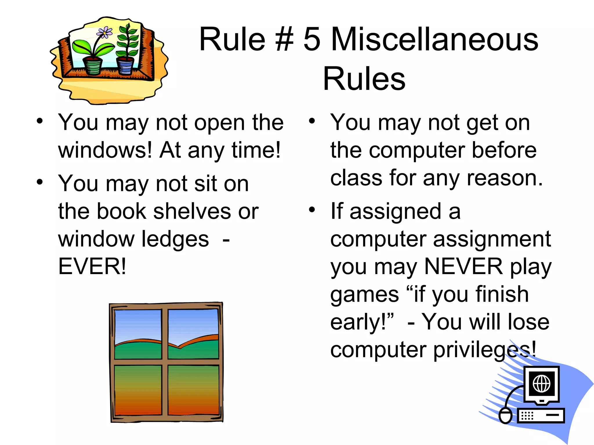 Rule # 5 Miscellaneous Rules  You may not open the windows! At any time! You may not sit on the book shelves or window ledges  - EVER! You may not get on the computer before class for any reason.  If assigned a computer assignment you may NEVER play games “if you finish early!”  - You will lose computer privileges! 