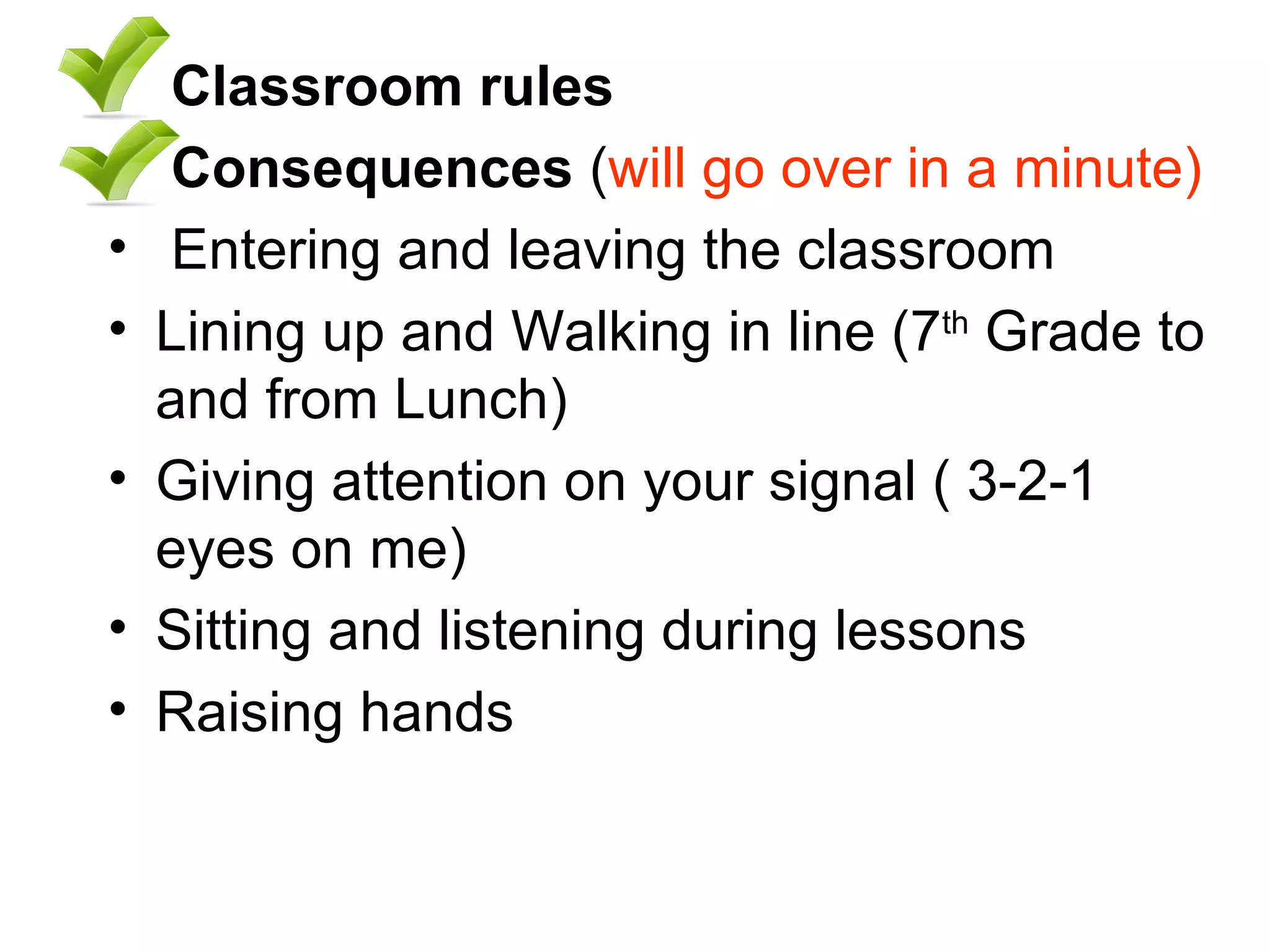 Classroom rules   Consequences  ( will go over in a minute) Entering and leaving the classroom  Lining up and Walking in line (7 th  Grade to and from Lunch) Giving attention on your signal ( 3-2-1 eyes on me) Sitting and listening during lessons  Raising hands  