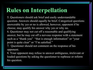Rules on Interpellation
5. Questioners should ask brief and easily understandable
question. Answers should equally be brief. Categorical questions
answerable by yes or no is allowed, however, opponent if he
choose, may qualify his answer why yes or why no.
6. Questioner may not cut off a reasonable and qualifying
answer, but he may cut off a nervous response with a statement
such as a “thank you” “that is enough information” or “your
point is quite clear” or “I’m satisfied.”
7. Questioner should not comment on the response of his
opponent.
8. Your opponent may refuse to answer ambiguous, irrelevant or
loaded questions by asking the questioner to rephrase or reform
his question.
 