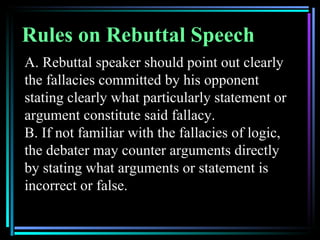 Rules on Rebuttal Speech
A. Rebuttal speaker should point out clearly
the fallacies committed by his opponent
stating clearly what particularly statement or
argument constitute said fallacy.
B. If not familiar with the fallacies of logic,
the debater may counter arguments directly
by stating what arguments or statement is
incorrect or false.
 
