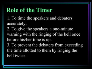 Role of the Timer
1. To time the speakers and debaters
accurately;
2. To give the speakers a one-minute
warning with the ringing of the bell once
before his/her time is up.
3. To prevent the debaters from exceeding
the time allotted to them by ringing the
bell twice.
 