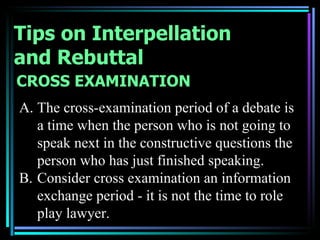 Tips on Interpellation
and Rebuttal
CROSS EXAMINATION
A. The cross-examination period of a debate is
   a time when the person who is not going to
   speak next in the constructive questions the
   person who has just finished speaking.
B. Consider cross examination an information
   exchange period - it is not the time to role
   play lawyer.
 