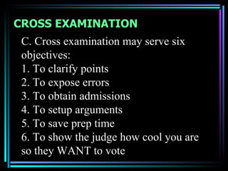 CROSS EXAMINATION
 C. Cross examination may serve six
 objectives:
 1. To clarify points
 2. To expose errors
 3. To obtain admissions
 4. To setup arguments
 5. To save prep time
 6. To show the judge how cool you are
 so they WANT to vote
 