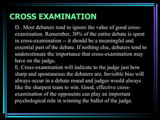 CROSS EXAMINATION
 D. Most debaters tend to ignore the value of good cross-
 examination. Remember, 30% of the entire debate is spent
 in cross-examination -- it should be a meaningful and
 essential part of the debate. If nothing else, debaters tend to
 underestimate the importance that cross-examination may
 have on the judge.
 E. Cross-examination will indicate to the judge just how
 sharp and spontaneous the debaters are. Invisible bias will
 always occur in a debate round and judges would always
 like the sharpest team to win. Good, effective cross-
 examination of the opponents can play an important
 psychological role in winning the ballot of the judge.
 