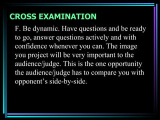 CROSS EXAMINATION
 F. Be dynamic. Have questions and be ready
 to go, answer questions actively and with
 confidence whenever you can. The image
 you project will be very important to the
 audience/judge. This is the one opportunity
 the audience/judge has to compare you with
 opponent’s side-by-side.
 