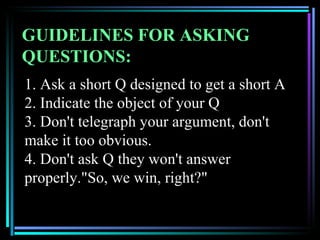 GUIDELINES FOR ASKING
QUESTIONS:
1. Ask a short Q designed to get a short A
2. Indicate the object of your Q
3. Don't telegraph your argument, don't
make it too obvious.
4. Don't ask Q they won't answer
properly."So, we win, right?"
 