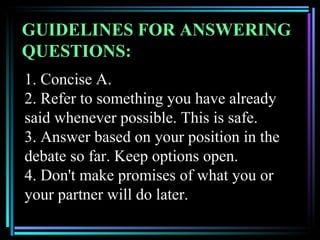 GUIDELINES FOR ANSWERING
QUESTIONS:
1. Concise A.
2. Refer to something you have already
said whenever possible. This is safe.
3. Answer based on your position in the
debate so far. Keep options open.
4. Don't make promises of what you or
your partner will do later.
 