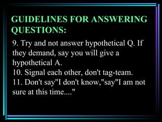 GUIDELINES FOR ANSWERING
QUESTIONS:
9. Try and not answer hypothetical Q. If
they demand, say you will give a
hypothetical A.
10. Signal each other, don't tag-team.
11. Don't say"I don't know,"say"I am not
sure at this time...."
 