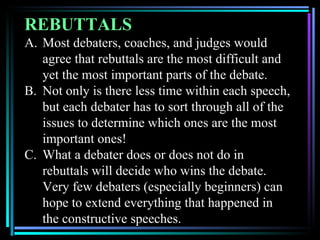 REBUTTALS
A. Most debaters, coaches, and judges would
   agree that rebuttals are the most difficult and
   yet the most important parts of the debate.
B. Not only is there less time within each speech,
   but each debater has to sort through all of the
   issues to determine which ones are the most
   important ones!
C. What a debater does or does not do in
   rebuttals will decide who wins the debate.
   Very few debaters (especially beginners) can
   hope to extend everything that happened in
   the constructive speeches.
 