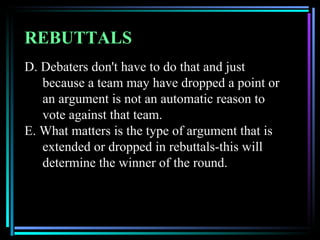 REBUTTALS
D. Debaters don't have to do that and just
   because a team may have dropped a point or
   an argument is not an automatic reason to
   vote against that team.
E. What matters is the type of argument that is
   extended or dropped in rebuttals-this will
   determine the winner of the round.
 