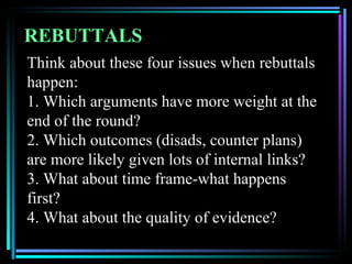 REBUTTALS
Think about these four issues when rebuttals
happen:
1. Which arguments have more weight at the
end of the round?
2. Which outcomes (disads, counter plans)
are more likely given lots of internal links?
3. What about time frame-what happens
first?
4. What about the quality of evidence?
 