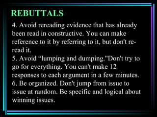REBUTTALS
4. Avoid rereading evidence that has already
been read in constructive. You can make
reference to it by referring to it, but don't re-
read it.
5. Avoid “lumping and dumping."Don't try to
go for everything. You can't make 12
responses to each argument in a few minutes.
6. Be organized. Don't jump from issue to
issue at random. Be specific and logical about
winning issues.
 