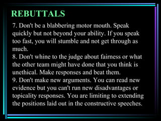 REBUTTALS
7. Don't be a blabbering motor mouth. Speak
quickly but not beyond your ability. If you speak
too fast, you will stumble and not get through as
much.
8. Don't whine to the judge about fairness or what
the other team might have done that you think is
unethical. Make responses and beat them.
9. Don't make new arguments. You can read new
evidence but you can't run new disadvantages or
topicality responses. You are limiting to extending
the positions laid out in the constructive speeches.
 