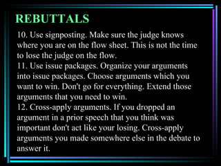 REBUTTALS
10. Use signposting. Make sure the judge knows
where you are on the flow sheet. This is not the time
to lose the judge on the flow.
11. Use issue packages. Organize your arguments
into issue packages. Choose arguments which you
want to win. Don't go for everything. Extend those
arguments that you need to win.
12. Cross-apply arguments. If you dropped an
argument in a prior speech that you think was
important don't act like your losing. Cross-apply
arguments you made somewhere else in the debate to
answer it.
 