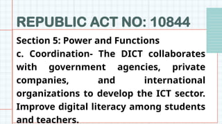REPUBLIC ACT NO: 10844
Section 5: Power and Functions
c. Coordination- The DICT collaborates
with government agencies, private
companies, and international
organizations to develop the ICT sector.
Improve digital literacy among students
and teachers.
 