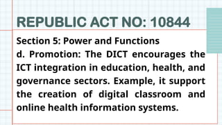 REPUBLIC ACT NO: 10844
Section 5: Power and Functions
d. Promotion: The DICT encourages the
ICT integration in education, health, and
governance sectors. Example, it support
the creation of digital classroom and
online health information systems.
 
