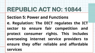 REPUBLIC ACT NO: 10844
Section 5: Power and Functions
e. Regulation: The DICT regulates the ICT
sector to ensure fair competition and
protect consumer rights. This includes
overseeing internet service providers to
ensure they offer reliable and affordable
services
 