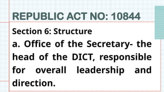 REPUBLIC ACT NO: 10844
Section 6: Structure
a. Office of the Secretary- the
head of the DICT, responsible
for overall leadership and
direction.
 