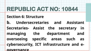 REPUBLIC ACT NO: 10844
Section 6: Structure
b. Undersecretaries and Assistant
Secretaries- Assist the secretary in
managing the department and
overseeing specific areas such as
cybersecurity, ICT infrastructure and e-
 