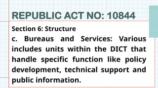 REPUBLIC ACT NO: 10844
Section 6: Structure
c. Bureaus and Services: Various
includes units within the DICT that
handle specific function like policy
development, technical support and
public information.
 