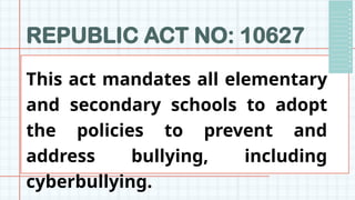 REPUBLIC ACT NO: 10627
This act mandates all elementary
and secondary schools to adopt
the policies to prevent and
address bullying, including
cyberbullying.
 