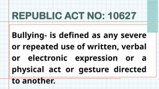 REPUBLIC ACT NO: 10627
Bullying- is defined as any severe
or repeated use of written, verbal
or electronic expression or a
physical act or gesture directed
to another.
 