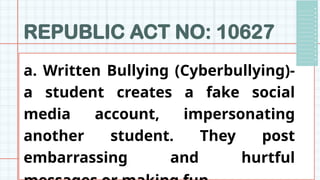 REPUBLIC ACT NO: 10627
a. Written Bullying (Cyberbullying)-
a student creates a fake social
media account, impersonating
another student. They post
embarrassing and hurtful
 