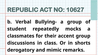 REPUBLIC ACT NO: 10627
b. Verbal Bullying- a group of
student repeatedly mocks a
classmates for their accent group
discussions in class. Or in shorts
derogatory and mimic remarks.
 