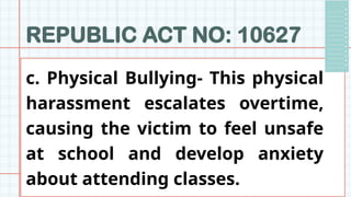REPUBLIC ACT NO: 10627
c. Physical Bullying- This physical
harassment escalates overtime,
causing the victim to feel unsafe
at school and develop anxiety
about attending classes.
 
