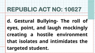 REPUBLIC ACT NO: 10627
d. Gestural Bullying- The roll of
eyes, point, and laugh mockingly
creating a hostile environment
that isolates and intimidates the
targeted student.
 