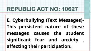 REPUBLIC ACT NO: 10627
E. Cyberbullying (Text Messages)-
This persistent nature of these
messages causes the student
significant fear and anxiety ,
affecting their participation.
 