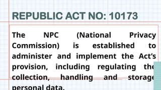 REPUBLIC ACT NO: 10173
The NPC (National Privacy
Commission) is established to
administer and implement the Act’s
provision, including regulating the
collection, handling and storage
 