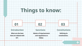 Things to know:
Sanctions
Matter of imprisonment
and regulations to
follow.
Introduction
What are the laws
that are related with
ICT.
Constitutions
Defining its
constitutions.
01 02 03
 