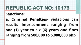 REPUBLIC ACT NO: 10173
Sanctions:
a. Criminal Penalties- violations can
results imprisonment ranging from
one (1) year to six (6) years and fines
ranging from 500,000 to 5,000,000 php
 
