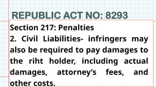 REPUBLIC ACT NO: 8293
z
Section 217: Penalties
2. Civil Liabilities- infringers may
also be required to pay damages to
the riht holder, including actual
damages, attorney’s fees, and
other costs.
 