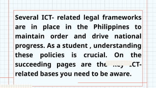Several ICT- related legal frameworks
are in place in the Philippines to
maintain order and drive national
progress. As a student , understanding
these policies is crucial. On the
succeeding pages are the key ICT-
related bases you need to be aware.
 