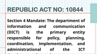 REPUBLIC ACT NO: 10844
Section 4 Mandate: The department of
information and communication
(DICT) is the primary entity
responsible for policy, planning,
coordination, implementation, and
administrational of the ICT
 