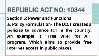 REPUBLIC ACT NO: 10844
Section 5: Power and Functions
a. Policy Formulation- The DICT creates a
policies to advance ICT in the country.
An example is “Free Wi-Fi for All”
program. Which aims to provide free
internet access in public places.
 