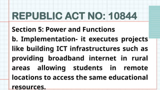 REPUBLIC ACT NO: 10844
Section 5: Power and Functions
b. Implementation- it executes projects
like building ICT infrastructures such as
providing broadband internet in rural
areas allowing students in remote
locations to access the same educational
resources.
 