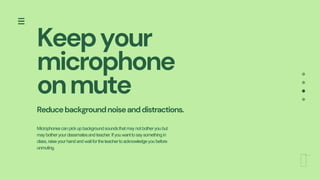 Keepyour
microphone
onmute
Reducebackgroundnoiseanddistractions.
Microphonescanpickupbackgroundsoundsthatmaynotbotheryoubut
maybotheryourclassmatesandteacher.Ifyouwanttosaysomethingin
class,raiseyourhandandwaitfortheteachertoacknowledgeyoubefore
unmuting.
 