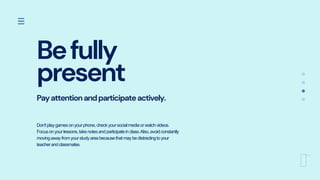 Befully
present
Payattentionandparticipateactively.
Don'tplaygamesonyourphone,checkyoursocialmediaorwatchvideos.
Focusonyourlessons,takenotesandparticipateinclass.Also,avoidconstantly
movingawayfromyourstudyareabecausethatmaybedistractingtoyour
teacherandclassmates.
 