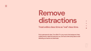 Remove
distractions
Treatonlineclasstimeas"real"classtime.
Findaquietspaceforclass.TurnofftheTVor anymusicinthebackground.Keep
mobilephonesonsilentandawayfromyou.Don'teatordrinkduringclasstoavoid
distractingyourteacherandclassmates.
 